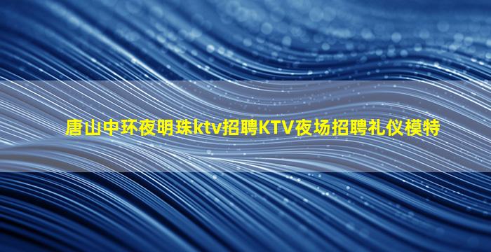 唐山中环夜明珠ktv招聘KTV夜场招聘礼仪模特